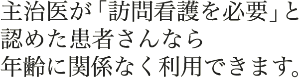 主治医が「訪問看護を必要」と認めた患者様なら年齢に関係なく利用できます。