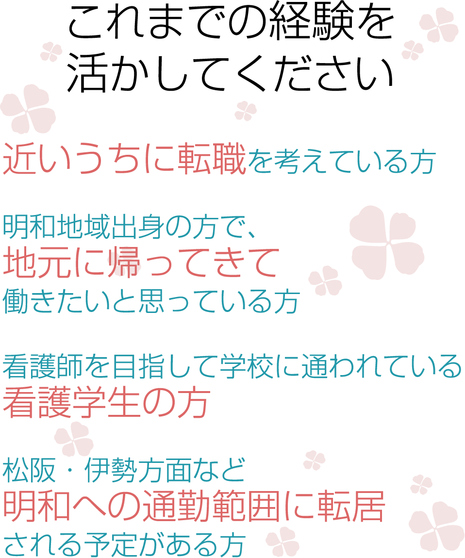 これまでの経験を活かしてください　●近いうちに転職を考えている方●明和地域出身の方で、地元に帰ってきて働きたいと思っている方●看護師を目指して学校に通われている看護学生の方●松阪・伊勢方面など明和への通勤範囲に転居される予定がある方