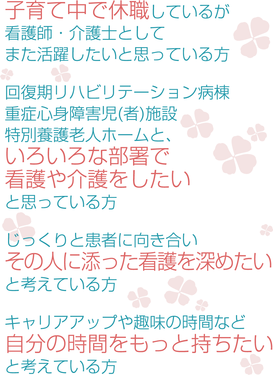 子育て中で休職しているが看護師・介護士としてまた活躍したいと思っている方●回復期リハビリテーション病棟重症心身障害児(者)施設特別養護老人ホームと、いろいろな部署で看護や介護をしたいと思っている方●じっくりと患者に向き合いその人に添った看護を深めたいと考えている方●キャリアアップや趣味の時間など自分の時間をもっと持ちたいと考えている方