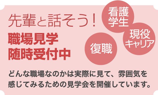 先輩と話そう! 職場見学随時受付中 看護学生・現役キャリア・復職 どんな職場なのかは実際に見て、雰囲気を感じてみるための見学会を開催しています。