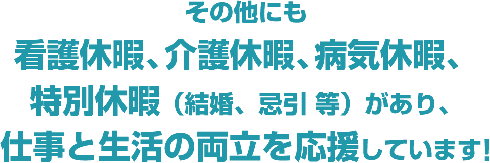 その他にも看護休暇、介護休暇、病気休暇、特別休暇（結婚、忌引 等）があり、仕事と生活の両立を応援しています!