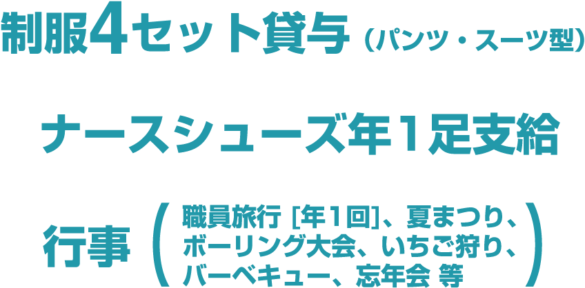 制服4セット貸与（パンツ・スーツ型）、ナースシューズ年1足支給、行事（職員旅行 [年1回]、夏まつり、ボーリング大会、いちご狩り、バーベキュー、忘年会 等）